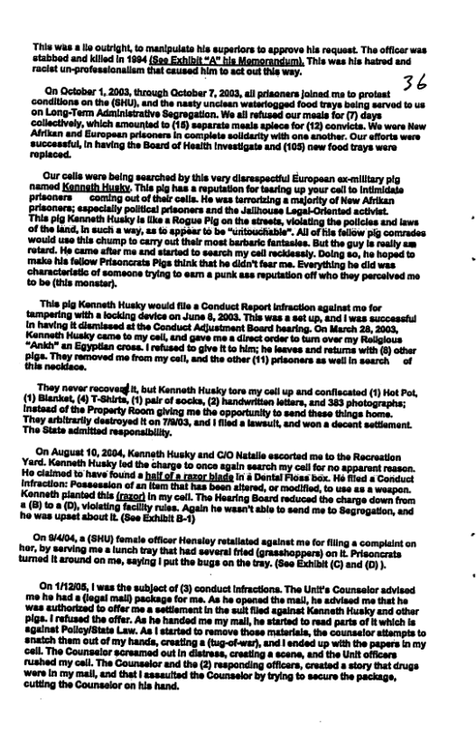 ‘This was o outrght, to manigulats his superiors 1o 4pprove his request. Tha officer was stabbod and killd in 1864, 4 This was his hatred and Facist un-professionalism that caused hm 1o act out ths wey. 3¢  conhions ks (O e e o o o et rosged oot ™ onLong-Term Adsinistaive Wo s rfused cur rasefor (7) days  5 aapart st spcefor (2 camca, W war ew ‘Adtian and Gropotnsisoners n Coelae salarty vit o srci: O o we SUccatshi, I aving e Boud of Healh Ivesiat (105 o food Ty were pry  “This pig Kenneth Husky would fle » Gonduct Report Infraction agalnst mo for tampering with alocking devics on June 8, 2003. This was & sct up, and | wes successtul n having i dlemissed st the Conduct Adjusiment Board hearing. G March 26, 2003, Kannoth Husky came to my cell, nd gave me & direct order o tum over my Religlous “Ankt" an Eqyptian cross. | refused 10 give It o hir; he lesves and retuma with (5] other BlGa. They removed me from my il and the othe (11) prisoners a8 wailin search  of  They neva ucovarg . but KannethHusky or oy ol up and coniacatd (1) ot ot (1) Blanket () T-Shirte, (1) pale o socks, (2) hancurian leios, and 33 photograpns: Inataa of e Praparty Koo Gving e 38 cpperiunly s ser ek s e Theyuivariydeseoyed o8 TG, and 1ol won s docac s, Tho Sits smiind reponsnity O Auguat 10, 2004, Kennth Husky and GI0 Nata sscotad ma o the Recrsstion YarKannt iy th charge 3.0 agin setrch o coll o s opprant st L e e o s G Kaneth piantad i (1520 nmycall The earin S e e coarge Sowr o iy e Al e s e S, 50  On 8414, (SHU) temle oficrHoniny rcaaad sgaint m for g  complant or, by arving o  unch eyt ha sserl i (0 il prisooirats i I 4round 00 e, eaylng |t the gt the . See X €)and 491  On 112008, | was the subjoct of (3) conduct Infractions. The Unit’s Counselor advised me ho had 8 (iogel mal) package for ma. As he opened the mal, he sdvised me that he ‘Was authortzed to offer me & setmentin the sul fled againat Kennath Hissky end other Plgs. | refused the affer. As he handed me my mall he started to read parts of twhich is againat Polly/Btate Law. As | startd to remove those matarala, the counsalor stempis to ‘Snatch them out of my hands, creating & (ug-ofwer, and | ended up wih the papars inmy ‘el The Counsaior sareamad outin distrass, creeting a scene, and the Unit officers fushed my cail, The Counaelor and the (2) responding officers, created » story that drugs ‘Wors in my mall, and thet | sssauitad the Counselor by trying £ secure the packags, cutting the Counselor on his hand.  